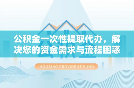 榆次公积金一次性提取代办，解决您的资金需求与流程困惑