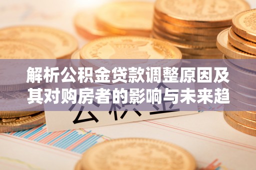 榆次解析公积金贷款调整原因及其对购房者的影响与未来趋势