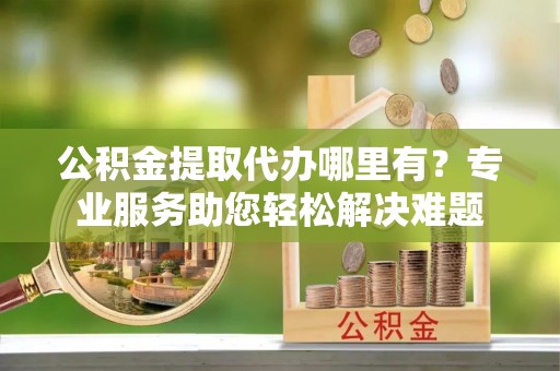 榆次公积金提取代办哪里有？专业服务助您轻松解决难题