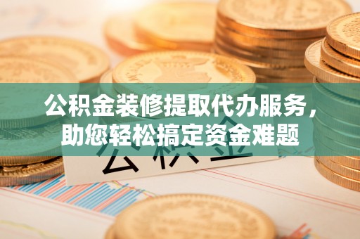 榆次公积金装修提取代办服务，助您轻松搞定资金难题