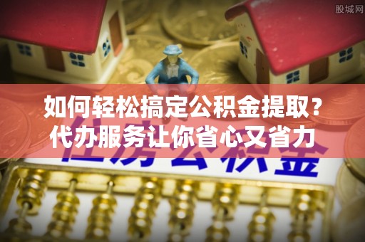 榆次如何轻松搞定公积金提取？代办服务让你省心又省力