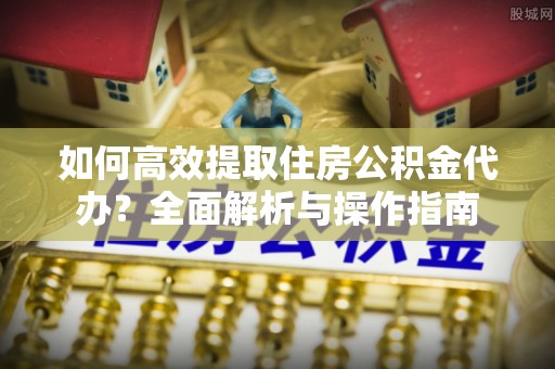 榆次如何高效提取住房公积金代办？全面解析与操作指南