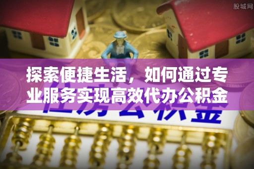 榆次探索便捷生活，如何通过专业服务实现高效代办公积金提取