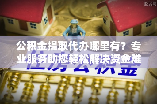 榆次公积金提取代办哪里有？专业服务助您轻松解决资金难题