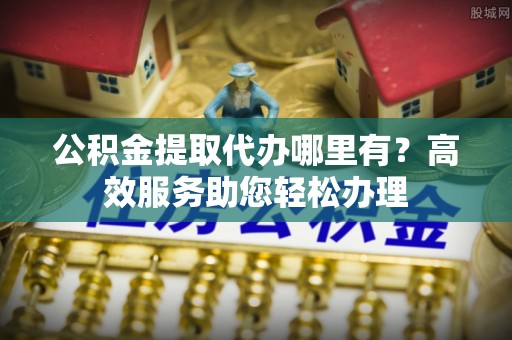 榆次公积金提取代办哪里有？高效服务助您轻松办理