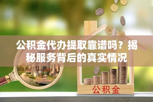 榆次公积金代办提取靠谱吗？揭秘服务背后的真实情况
