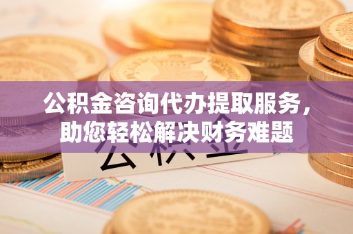 榆次公积金咨询代办提取服务，助您轻松解决财务难题