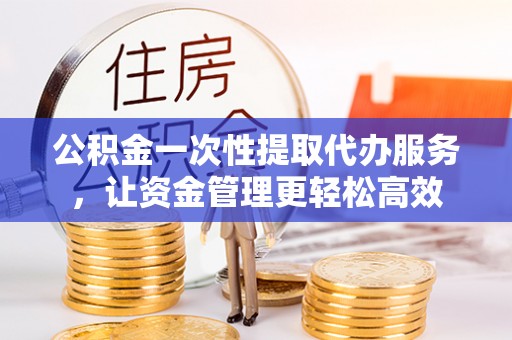 榆次公积金一次性提取代办服务，让资金管理更轻松高效