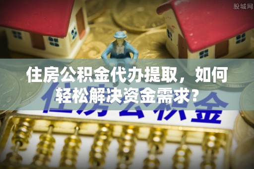 榆次住房公积金代办提取，如何轻松解决资金需求？