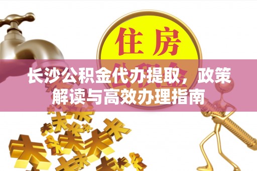 榆次长沙公积金代办提取，政策解读与高效办理指南