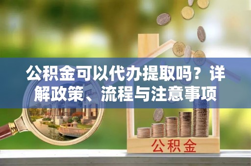 榆次公积金可以代办提取吗？详解政策、流程与注意事项