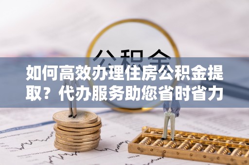 榆次如何高效办理住房公积金提取？代办服务助您省时省力