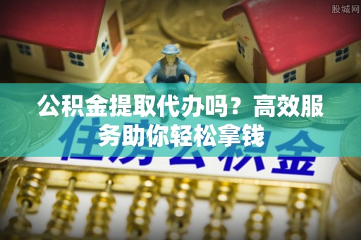 榆次公积金提取代办吗？高效服务助你轻松拿钱