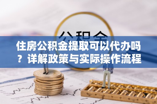 榆次住房公积金提取可以代办吗？详解政策与实际操作流程