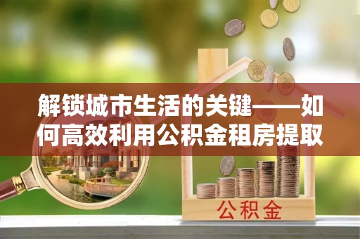 榆次解锁城市生活的关键——如何高效利用公积金租房提取实现居住自由