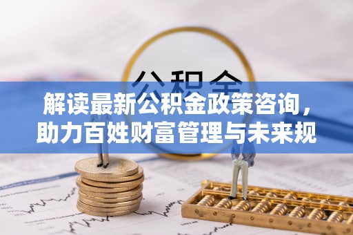 榆次解读最新公积金政策咨询，助力百姓财富管理与未来规划