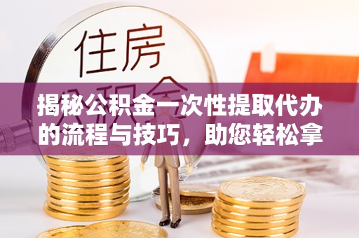 榆次揭秘公积金一次性提取代办的流程与技巧，助您轻松拿钱！