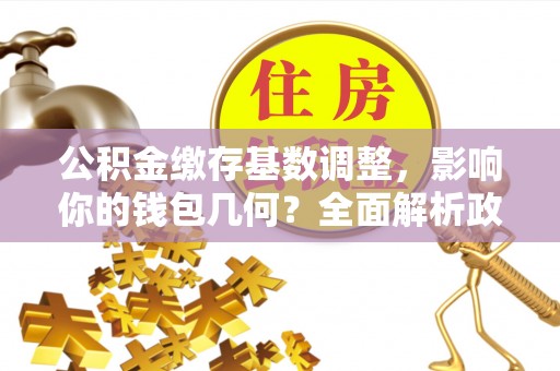 榆次公积金缴存基数调整，影响你的钱包几何？全面解析政策与实际收益