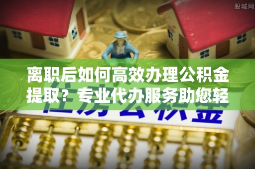 榆次离职后如何高效办理公积金提取？专业代办服务助您轻松搞定