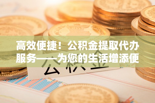 榆次高效便捷！公积金提取代办服务——为您的生活增添便利