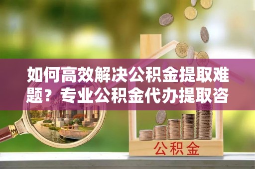 榆次如何高效解决公积金提取难题？专业公积金代办提取咨询服务来助力