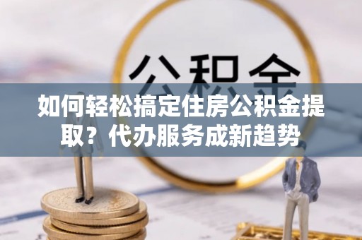 榆次如何轻松搞定住房公积金提取？代办服务成新趋势