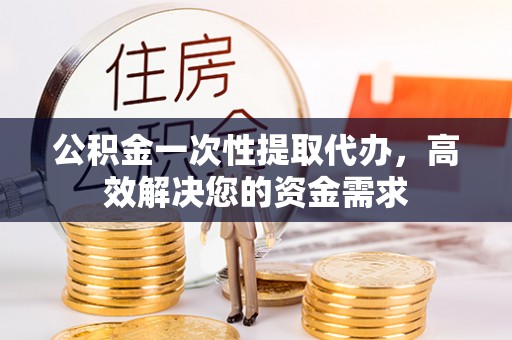 榆次公积金一次性提取代办，高效解决您的资金需求