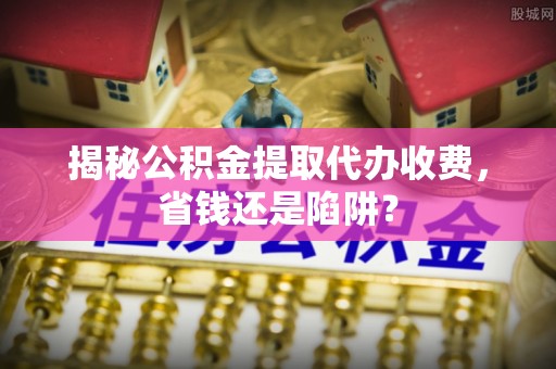 榆次揭秘公积金提取代办收费，省钱还是陷阱？