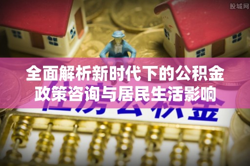榆次全面解析新时代下的公积金政策咨询与居民生活影响