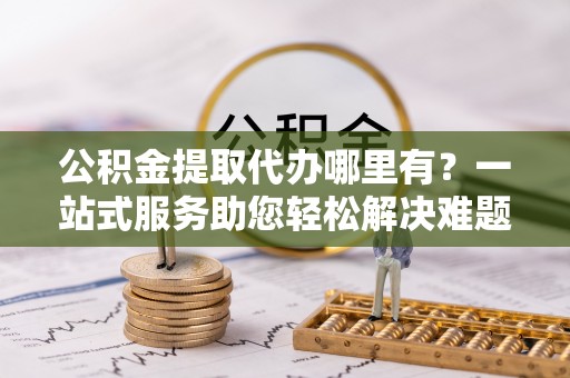 榆次公积金提取代办哪里有？一站式服务助您轻松解决难题