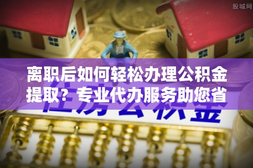 榆次离职后如何轻松办理公积金提取？专业代办服务助您省心省力